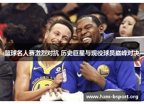 篮球名人赛激烈对抗 历史巨星与现役球员巅峰对决
